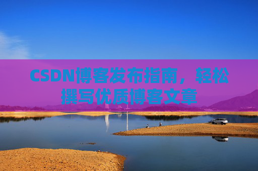 CSDN博客发布指南,轻松撰写优质博客文章 CSDN博客发布指南,轻松撰写优质博客文章